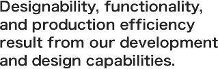 Designability, functionality, and production efficiency result from our development and design capabilities.