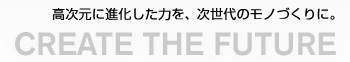 CREATE THE FUTURE - 高次元に進化した力を、次世代のモノづくりに。